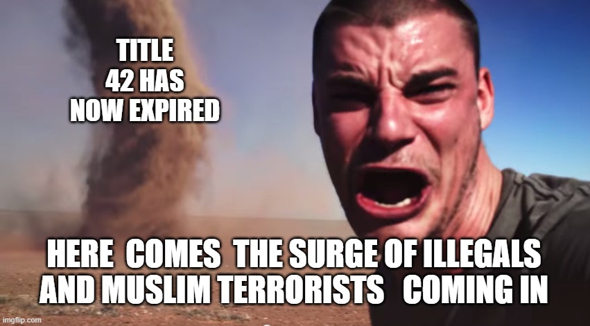 RED ALERT!!!  Title 42 has now expired | TITLE 42 HAS NOW EXPIRED; HERE  COMES  THE SURGE OF ILLEGALS AND MUSLIM TERRORISTS   COMING IN | image tagged in here it comes,illegals,terrorists,liberals,southern,border | made w/ Imgflip meme maker