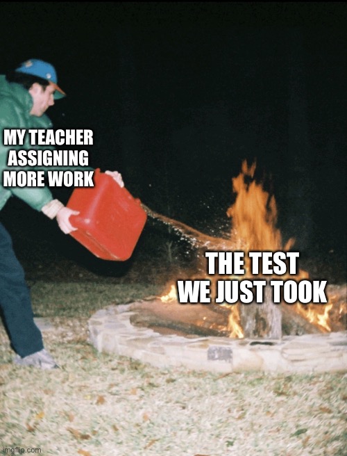 Teachers need to calm down with the work they give | MY TEACHER ASSIGNING MORE WORK; THE TEST WE JUST TOOK | image tagged in fuel to the fire | made w/ Imgflip meme maker