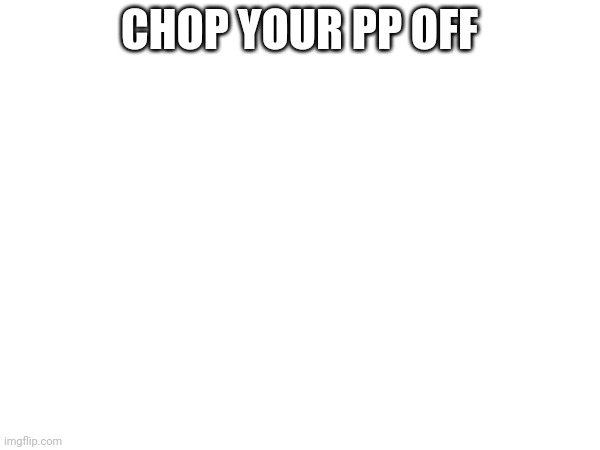 CHOP YOUR PP OFF | made w/ Imgflip meme maker