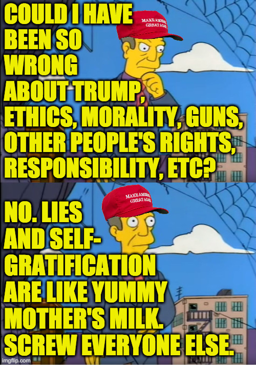 MAGA out of touch. | COULD I HAVE
BEEN SO
WRONG
ABOUT TRUMP,
ETHICS, MORALITY, GUNS,
OTHER PEOPLE'S RIGHTS,
RESPONSIBILITY, ETC? NO. LIES
AND SELF-
GRATIFICATION
ARE LIKE YUMMY
MOTHER'S MILK.
SCREW EVERYONE ELSE. | image tagged in skinner out of touch,maga,memes | made w/ Imgflip meme maker
