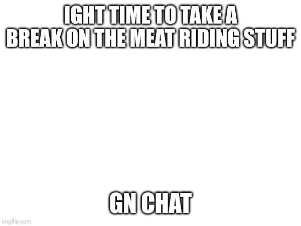 zzzzzzz | IGHT TIME TO TAKE A BREAK ON THE MEAT RIDING STUFF; GN CHAT | made w/ Imgflip meme maker