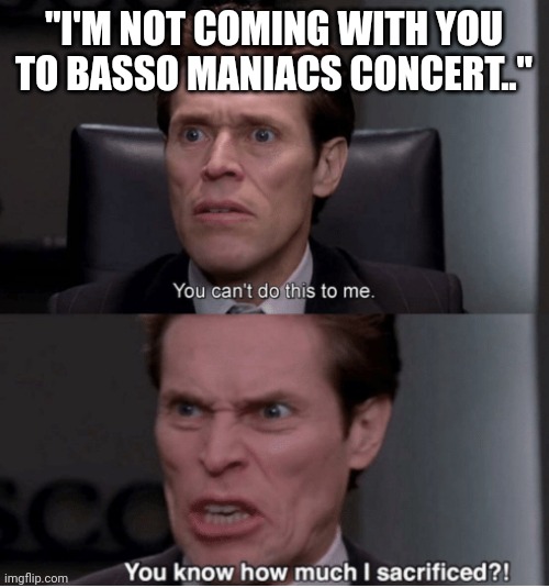 Basso Maniac | "I'M NOT COMING WITH YOU TO BASSO MANIACS CONCERT.." | image tagged in you can't do this to me you know how much i sacrificed,music,music meme,funny memes,funny | made w/ Imgflip meme maker