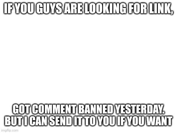IF YOU GUYS ARE LOOKING FOR LINK, GOT COMMENT BANNED YESTERDAY. BUT I CAN SEND IT TO YOU IF YOU WANT | made w/ Imgflip meme maker