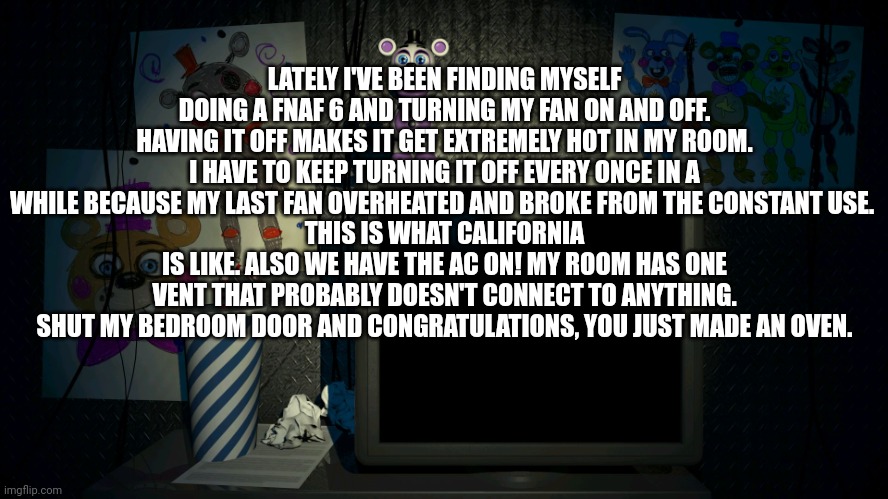 I hate California | LATELY I'VE BEEN FINDING MYSELF DOING A FNAF 6 AND TURNING MY FAN ON AND OFF. HAVING IT OFF MAKES IT GET EXTREMELY HOT IN MY ROOM. I HAVE TO KEEP TURNING IT OFF EVERY ONCE IN A WHILE BECAUSE MY LAST FAN OVERHEATED AND BROKE FROM THE CONSTANT USE. 
THIS IS WHAT CALIFORNIA IS LIKE. ALSO WE HAVE THE AC ON! MY ROOM HAS ONE VENT THAT PROBABLY DOESN'T CONNECT TO ANYTHING. SHUT MY BEDROOM DOOR AND CONGRATULATIONS, YOU JUST MADE AN OVEN. | image tagged in fnaf 6 screen | made w/ Imgflip meme maker