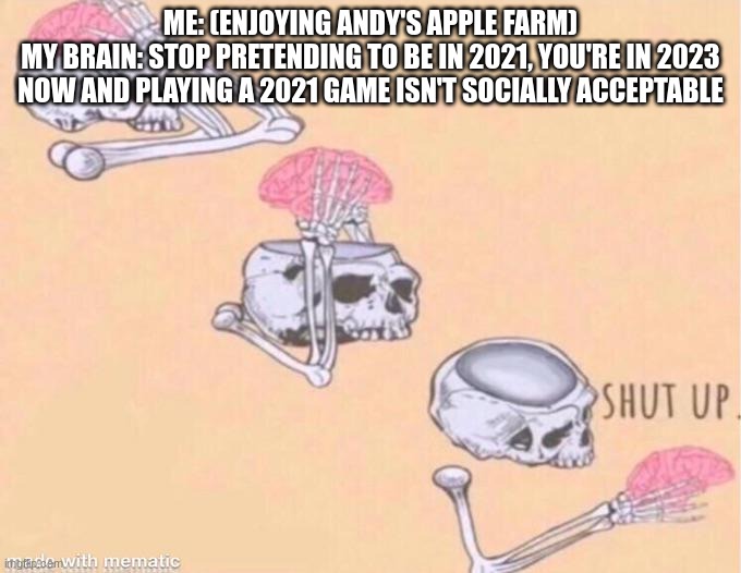 why is 2021 treated like 1983 | ME: (ENJOYING ANDY'S APPLE FARM)
MY BRAIN: STOP PRETENDING TO BE IN 2021, YOU'RE IN 2023 NOW AND PLAYING A 2021 GAME ISN'T SOCIALLY ACCEPTABLE | image tagged in skeleton shut up brain | made w/ Imgflip meme maker