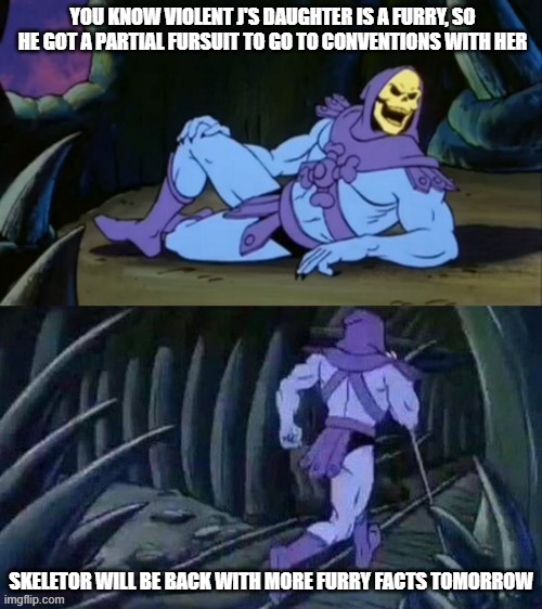 Skeletor disturbing facts | YOU KNOW VIOLENT J'S DAUGHTER IS A FURRY, SO HE GOT A PARTIAL FURSUIT TO GO TO CONVENTIONS WITH HER; SKELETOR WILL BE BACK WITH MORE FURRY FACTS TOMORROW | image tagged in skeletor disturbing facts,furry,furry memes,juggalo | made w/ Imgflip meme maker