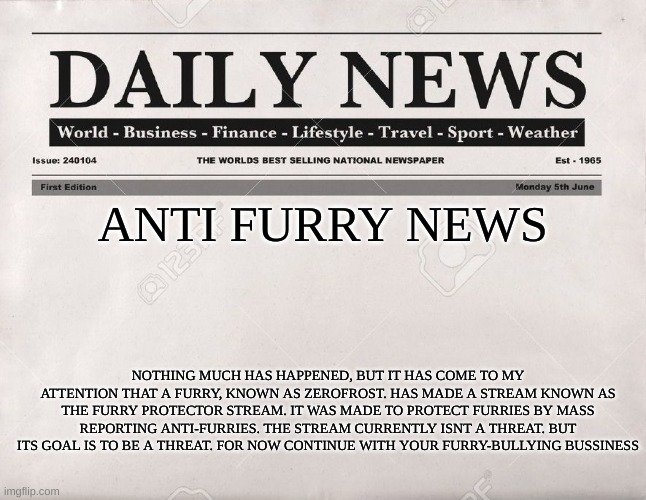 anti furry news (first ever newspaper) | ANTI FURRY NEWS; NOTHING MUCH HAS HAPPENED, BUT IT HAS COME TO MY ATTENTION THAT A FURRY, KNOWN AS ZEROFROST. HAS MADE A STREAM KNOWN AS THE FURRY PROTECTOR STREAM. IT WAS MADE TO PROTECT FURRIES BY MASS REPORTING ANTI-FURRIES. THE STREAM CURRENTLY ISNT A THREAT. BUT ITS GOAL IS TO BE A THREAT. FOR NOW CONTINUE WITH YOUR FURRY-BULLYING BUSSINESS | image tagged in newspaper | made w/ Imgflip meme maker