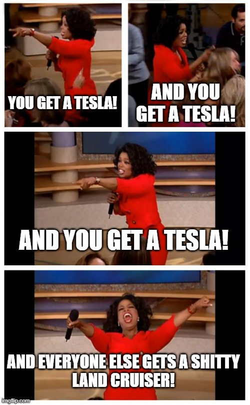 Oprah You Get A Car Everybody Gets A Car | YOU GET A TESLA! AND YOU GET A TESLA! AND YOU GET A TESLA! AND EVERYONE ELSE GETS A SHITTY
LAND CRUISER! | image tagged in memes,oprah you get a car everybody gets a car | made w/ Imgflip meme maker