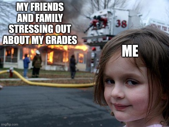 Hi | MY FRIENDS AND FAMILY STRESSING OUT ABOUT MY GRADES; ME | image tagged in memes,disaster girl | made w/ Imgflip meme maker