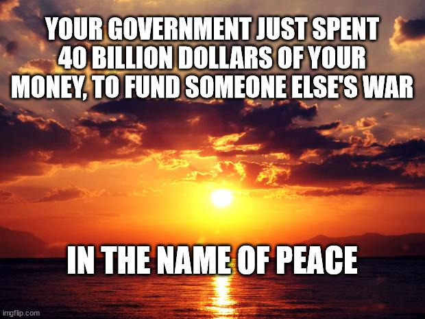 Sunset | YOUR GOVERNMENT JUST SPENT 40 BILLION DOLLARS OF YOUR MONEY, TO FUND SOMEONE ELSE'S WAR; IN THE NAME OF PEACE | image tagged in sunset | made w/ Imgflip meme maker