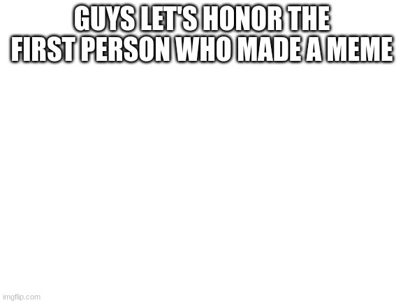 Blank White Template | GUYS LET'S HONOR THE FIRST PERSON WHO MADE A MEME | image tagged in blank white template | made w/ Imgflip meme maker