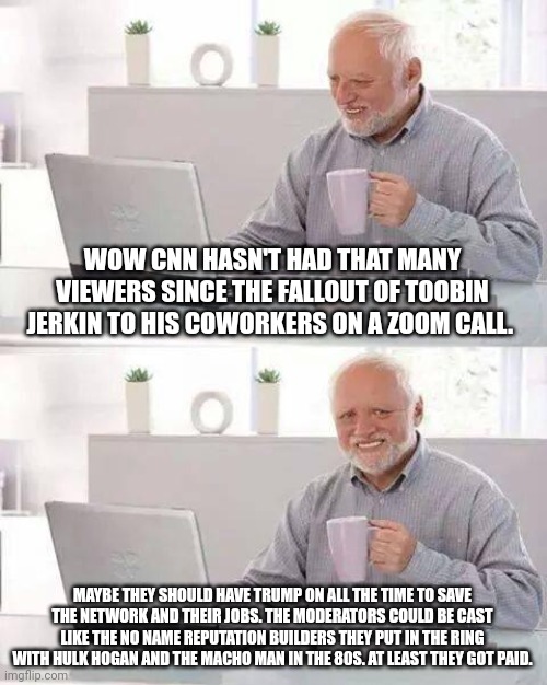 Hide the pain Harold trump cnn | WOW CNN HASN'T HAD THAT MANY VIEWERS SINCE THE FALLOUT OF TOOBIN JERKIN TO HIS COWORKERS ON A ZOOM CALL. MAYBE THEY SHOULD HAVE TRUMP ON ALL THE TIME TO SAVE THE NETWORK AND THEIR JOBS. THE MODERATORS COULD BE CAST LIKE THE NO NAME REPUTATION BUILDERS THEY PUT IN THE RING WITH HULK HOGAN AND THE MACHO MAN IN THE 80S. AT LEAST THEY GOT PAID. | image tagged in memes,hide the pain harold | made w/ Imgflip meme maker