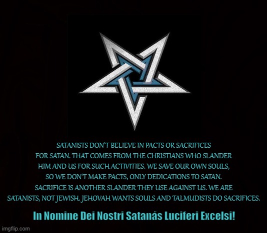 Sacrifice | SATANISTS DON'T BELIEVE IN PACTS OR SACRIFICES FOR SATAN. THAT COMES FROM THE CHRISTIANS WHO SLANDER HIM AND US FOR SUCH ACTIVITIES. WE SAVE OUR OWN SOULS, SO WE DON'T MAKE PACTS, ONLY DEDICATIONS TO SATAN. SACRIFICE IS ANOTHER SLANDER THEY USE AGAINST US. WE ARE SATANISTS, NOT JEWISH. JEHOVAH WANTS SOULS AND TALMUDISTS DO SACRIFICES. In Nomine Dei Nostri Satanás Luciferi Excelsi! | image tagged in sacrifice,pacts,satanists,souls,devil,satanic | made w/ Imgflip meme maker