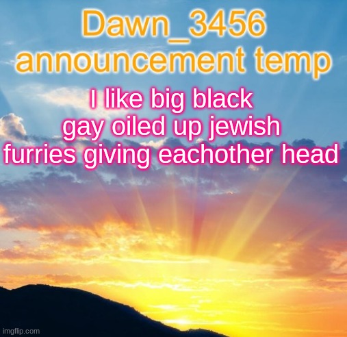 Dawn_3456 announcement | I like big black gay oiled up jewish furries giving eachother head | image tagged in dawn_3456 announcement | made w/ Imgflip meme maker