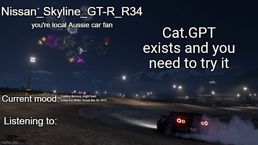 Nissan_Skyline_GT-R_R34 announcement temp Gen 3 | Cat.GPT exists and you need to try it; Feeling devious, might burn down the White House like it's 1812 | image tagged in nissan_skyline_gt-r_r34 announcement temp gen 3 | made w/ Imgflip meme maker