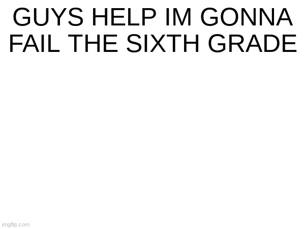 HELP | GUYS HELP IM GONNA FAIL THE SIXTH GRADE | image tagged in help | made w/ Imgflip meme maker