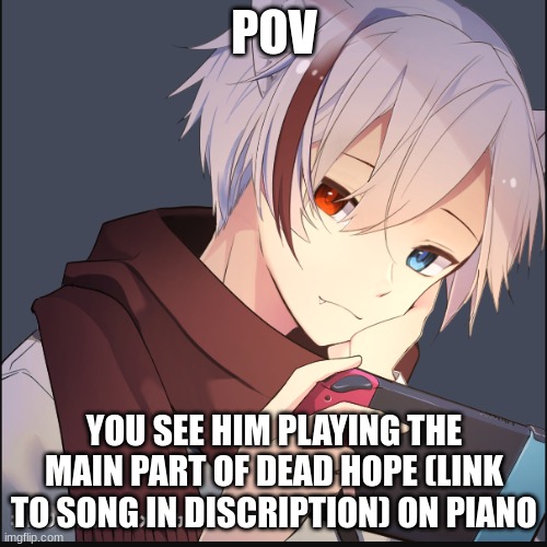 https://www.youtube.com/watch?v=obnNs4gAxUY&t=121s | POV; YOU SEE HIM PLAYING THE MAIN PART OF DEAD HOPE (LINK TO SONG IN DISCRIPTION) ON PIANO | image tagged in hi | made w/ Imgflip meme maker