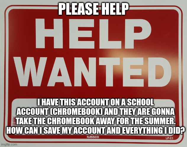 PLEASE HELP | PLEASE HELP; I HAVE THIS ACCOUNT ON A SCHOOL ACCOUNT (CHROMEBOOK) AND THEY ARE GONNA TAKE THE CHROMEBOOK AWAY FOR THE SUMMER. HOW CAN I SAVE MY ACCOUNT AND EVERYTHING I DID? | image tagged in help wanted | made w/ Imgflip meme maker