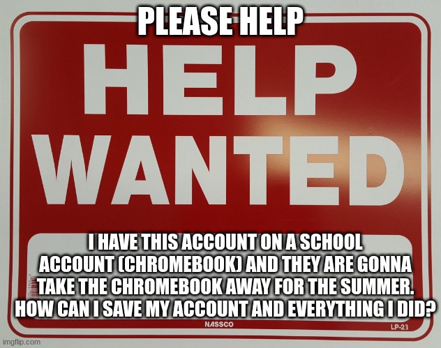 HELP | PLEASE HELP; I HAVE THIS ACCOUNT ON A SCHOOL ACCOUNT (CHROMEBOOK) AND THEY ARE GONNA TAKE THE CHROMEBOOK AWAY FOR THE SUMMER. HOW CAN I SAVE MY ACCOUNT AND EVERYTHING I DID? | image tagged in help wanted | made w/ Imgflip meme maker