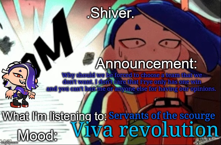 I don't think it's fair you guys force others to join Frye's team | Why should we be forced to choose a team that we don't want. I don't care that Frye only has one win and you can't ban me or anyone else for having our opinions. Servants of the scourge; Viva revolution | image tagged in shiver announcement template thanks blook | made w/ Imgflip meme maker