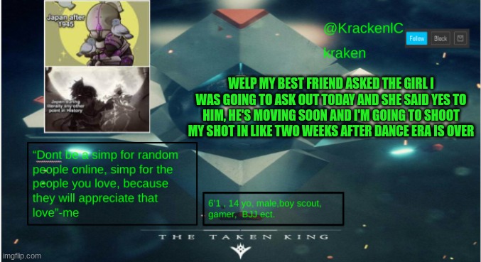 kraken destiny temp | WELP MY BEST FRIEND ASKED THE GIRL I WAS GOING TO ASK OUT TODAY AND SHE SAID YES TO HIM, HE'S MOVING SOON AND I'M GOING TO SHOOT MY SHOT IN LIKE TWO WEEKS AFTER DANCE ERA IS OVER | image tagged in kraken destiny temp | made w/ Imgflip meme maker