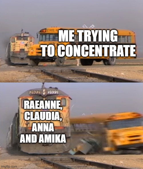 A train hitting a school bus | ME TRYING TO CONCENTRATE; RAEANNE, CLAUDIA, ANNA AND AMIKA | image tagged in a train hitting a school bus | made w/ Imgflip meme maker