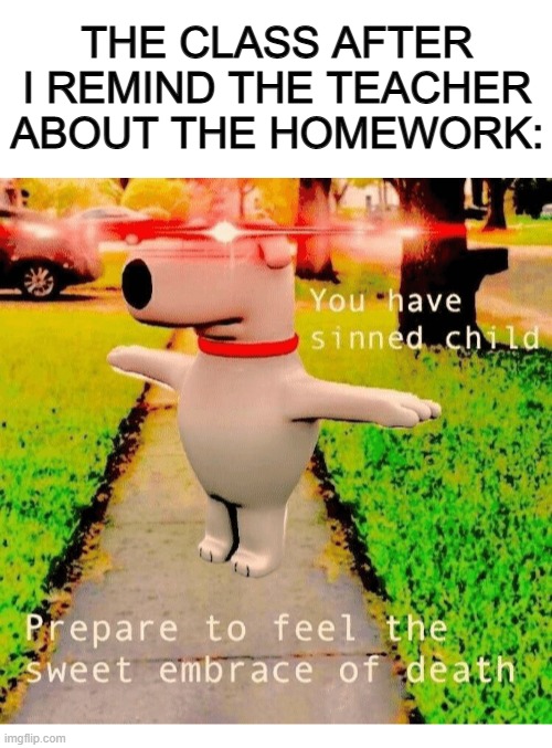 X_X | THE CLASS AFTER I REMIND THE TEACHER ABOUT THE HOMEWORK: | image tagged in blank white template,you have sinned child prepare to feel the sweet embrace of death | made w/ Imgflip meme maker