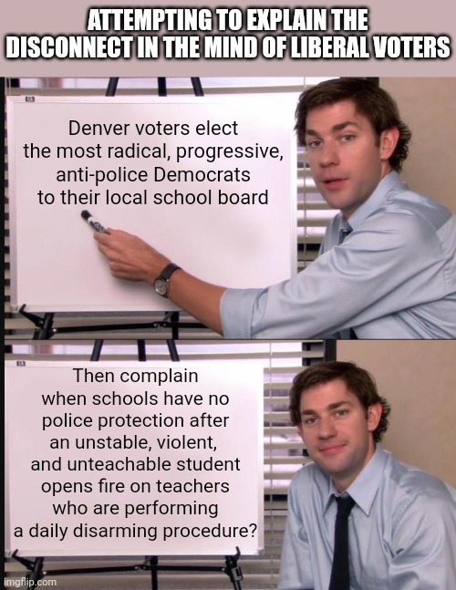 Why are Dems going crazy about the Allen Mall shooting, to distract from shootings caused by blue state incompetence | ATTEMPTING TO EXPLAIN THE DISCONNECT IN THE MIND OF LIBERAL VOTERS; Denver voters elect the most radical, progressive, anti-police Democrats to their local school board; Then complain when schools have no police protection after an unstable, violent,  and unteachable student opens fire on teachers who are performing a daily disarming procedure? | image tagged in jim halpert pointing to whiteboard,denver,stupid liberals,voting,liberal hypocrisy,remember | made w/ Imgflip meme maker