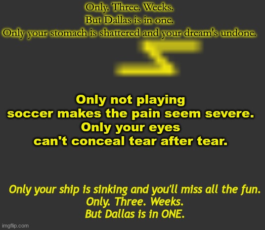 rap from a book | Only. Three. Weeks.
But Dallas is in one.
Only your stomach is shattered and your dream's undone. Only not playing soccer makes the pain seem severe.
Only your eyes can't conceal tear after tear. Only your ship is sinking and you'll miss all the fun.
Only. Three. Weeks.
But Dallas is in ONE. | image tagged in lightning | made w/ Imgflip meme maker