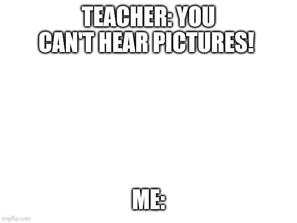 TEACHER: YOU CAN'T HEAR PICTURES! ME: | made w/ Imgflip meme maker