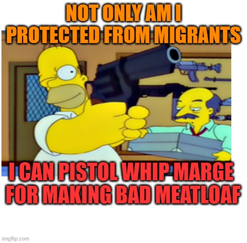 NOT ONLY AM I PROTECTED FROM MIGRANTS I CAN PISTOL WHIP MARGE
 FOR MAKING BAD MEATLOAF | made w/ Imgflip meme maker