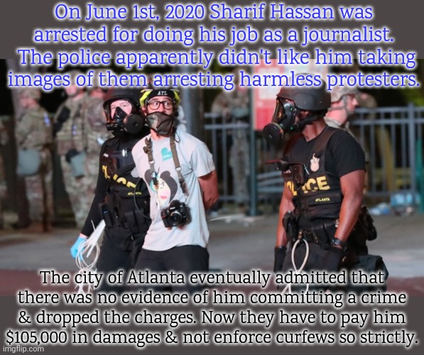 Good news. | On June 1st, 2020 Sharif Hassan was arrested for doing his job as a journalist.  The police apparently didn't like him taking
images of them arresting harmless protesters. The city of Atlanta eventually admitted that
there was no evidence of him committing a crime
& dropped the charges. Now they have to pay him
$105,000 in damages & not enforce curfews so strictly. | image tagged in black lives matter,reporter,photographer,oppression,fascists,police state | made w/ Imgflip meme maker