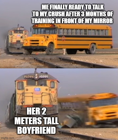 Broken Dreams | ME FINALLY READY TO TALK TO MY CRUSH AFTER 3 MONTHS OF TRAINING IN FRONT OF MY MIRROR; HER 2 METERS TALL BOYFRIEND | image tagged in a train hitting a school bus | made w/ Imgflip meme maker