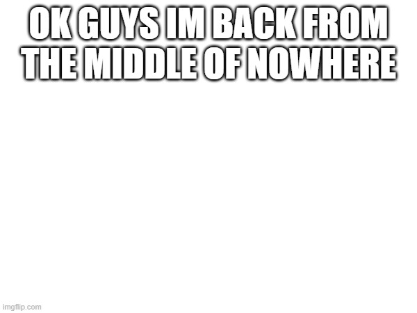 OK GUYS IM BACK FROM THE MIDDLE OF NOWHERE | made w/ Imgflip meme maker