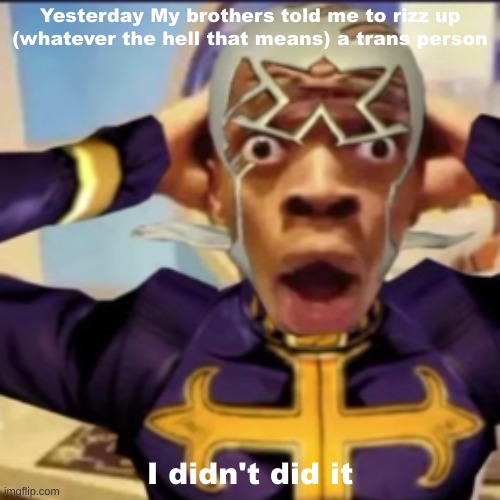 Pucci in shock | Yesterday My brothers told me to rizz up (whatever the hell that means) a trans person; I didn't did it | image tagged in pucci in shock | made w/ Imgflip meme maker