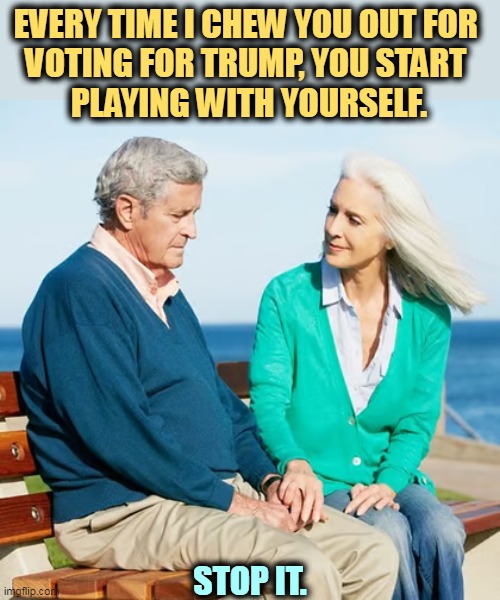 EVERY TIME I CHEW YOU OUT FOR 
VOTING FOR TRUMP, YOU START 
PLAYING WITH YOURSELF. STOP IT. | image tagged in trump,bad,habits | made w/ Imgflip meme maker