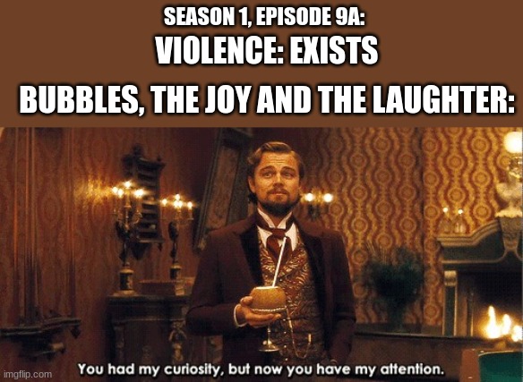 You had my curiosity, but now you have my attention | SEASON 1, EPISODE 9A:; VIOLENCE: EXISTS; BUBBLES, THE JOY AND THE LAUGHTER: | image tagged in you had my curiosity but now you have my attention,powerpuff girls | made w/ Imgflip meme maker