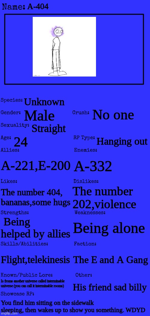 Btw this tooks me 10 minutes to make | A-404; Unknown; No one; Male; Straight; 24; Hanging out; A-221,E-200; A-332; The number 202,violence; The number 404, bananas,some hugs; Being alone; Being helped by allies; Flight,telekinesis; The E and A Gang; Is froms another universe called interminable universe (you can call it interminable rooms); His friend sad billy; You find him sitting on the sidewalk sleeping, then wakes up to show you something. WDYD | image tagged in new oc showcase for rp stream,a-404,roleplaying | made w/ Imgflip meme maker