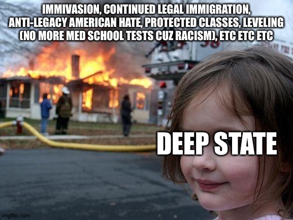 Disaster Girl | IMMIVASION, CONTINUED LEGAL IMMIGRATION, ANTI-LEGACY AMERICAN HATE, PROTECTED CLASSES, LEVELING (NO MORE MED SCHOOL TESTS CUZ RACISM), ETC ETC ETC; DEEP STATE | image tagged in memes,disaster girl | made w/ Imgflip meme maker
