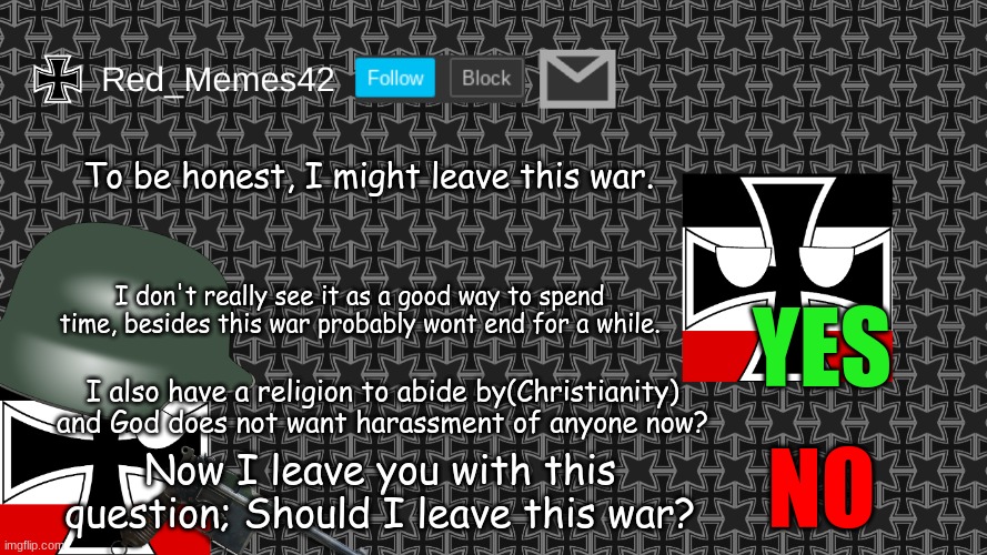 and no I am not joining the enemy team | To be honest, I might leave this war. YES; I don't really see it as a good way to spend time, besides this war probably wont end for a while. I also have a religion to abide by(Christianity) and God does not want harassment of anyone now? NO; Now I leave you with this question; Should I leave this war? | image tagged in updated red_memes42 announcement template | made w/ Imgflip meme maker