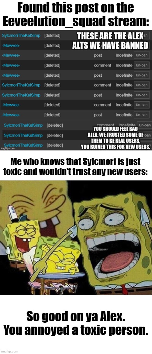 Congrats on the W alex. Slyceon is still annoyed. | Found this post on the Eeveelution_squad stream:; Me who knows that Sylcmori is just toxic and wouldn't trust any new users:; So good on ya Alex.
You annoyed a toxic person. | image tagged in spongebob laughing hysterically | made w/ Imgflip meme maker
