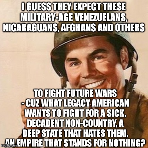 Coffee Soldier | I GUESS THEY EXPECT THESE MILITARY-AGE VENEZUELANS, NICARAGUANS, AFGHANS AND OTHERS; TO FIGHT FUTURE WARS - CUZ WHAT LEGACY AMERICAN WANTS TO FIGHT FOR A SICK, DECADENT NON-COUNTRY, A DEEP STATE THAT HATES THEM, AN EMPIRE THAT STANDS FOR NOTHING? | image tagged in coffee soldier | made w/ Imgflip meme maker