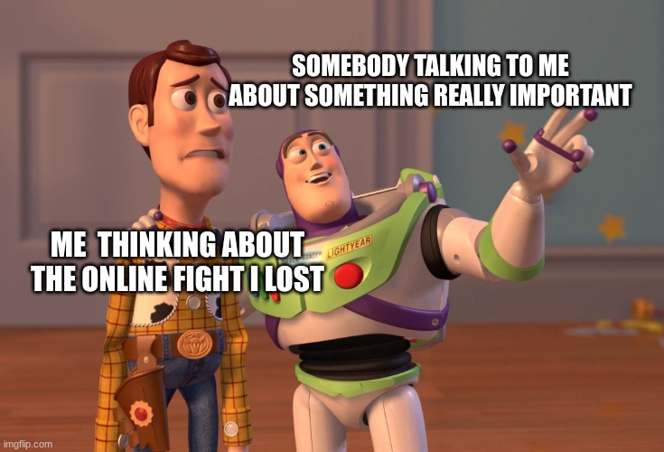 X, X Everywhere Meme | SOMEBODY TALKING TO ME ABOUT SOMETHING REALLY IMPORTANT; ME  THINKING ABOUT THE ONLINE FIGHT I LOST | image tagged in memes,x x everywhere | made w/ Imgflip meme maker