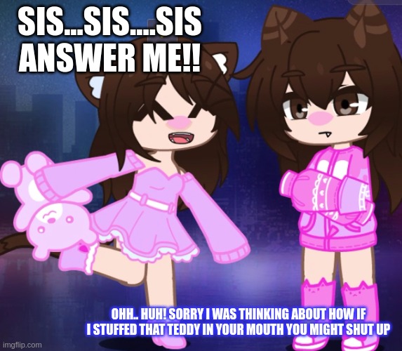 That one annoying sister | SIS...SIS....SIS
ANSWER ME!! OHH.. HUH! SORRY I WAS THINKING ABOUT HOW IF I STUFFED THAT TEDDY IN YOUR MOUTH YOU MIGHT SHUT UP | image tagged in happy and annoyed sisters | made w/ Imgflip meme maker