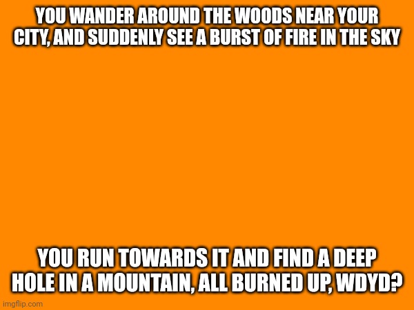 No joke, no op, romance allowed but not preferred, no erp, no ignoring | YOU WANDER AROUND THE WOODS NEAR YOUR CITY, AND SUDDENLY SEE A BURST OF FIRE IN THE SKY; YOU RUN TOWARDS IT AND FIND A DEEP HOLE IN A MOUNTAIN, ALL BURNED UP, WDYD? | made w/ Imgflip meme maker