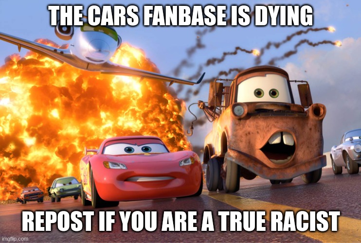 Cars 2 | THE CARS FANBASE IS DYING; REPOST IF YOU ARE A TRUE RACIST | image tagged in cars 2 | made w/ Imgflip meme maker