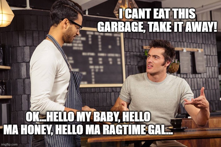 Waiter angry patron | I CANT EAT THIS GARBAGE, TAKE IT AWAY! OK...HELLO MY BABY, HELLO MA HONEY, HELLO MA RAGTIME GAL... | image tagged in waiter angry patron | made w/ Imgflip meme maker