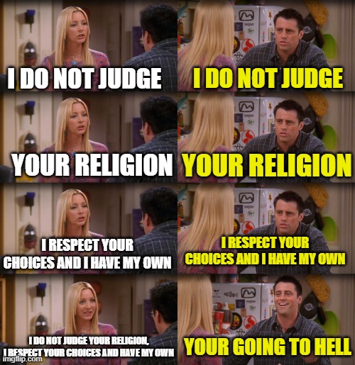 i respect you, why u no respect me | I DO NOT JUDGE; I DO NOT JUDGE; YOUR RELIGION; YOUR RELIGION; I RESPECT YOUR CHOICES AND I HAVE MY OWN; I RESPECT YOUR CHOICES AND I HAVE MY OWN; I DO NOT JUDGE YOUR RELIGION, I RESPECT YOUR CHOICES AND HAVE MY OWN; YOUR GOING TO HELL | image tagged in joey repeat after me | made w/ Imgflip meme maker