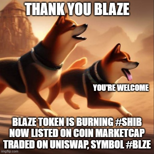 Blaze Helping SHIB | THANK YOU BLAZE; YOU'RE WELCOME; BLAZE TOKEN IS BURNING #SHIB
NOW LISTED ON COIN MARKETCAP
TRADED ON UNISWAP, SYMBOL #BLZE | image tagged in shiba inu | made w/ Imgflip meme maker