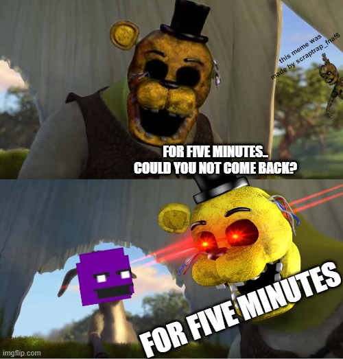 FOR FIVE MINUTES!?!?? (P.S made a watermark to prevent reposts.) | this meme was made by scraptrap_fnaf6; FOR FIVE MINUTES.. COULD YOU NOT COME BACK? FOR FIVE MINUTES | image tagged in shrek for five minutes,five nights at freddy's,fnaf,golden freddy fnaf,william afton,purple guy | made w/ Imgflip meme maker